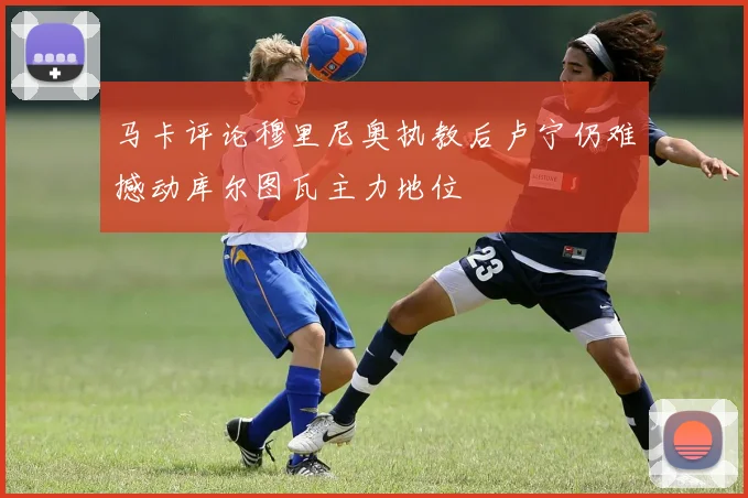 马卡评论穆里尼奥执教后卢宁仍难撼动库尔图瓦主力地位